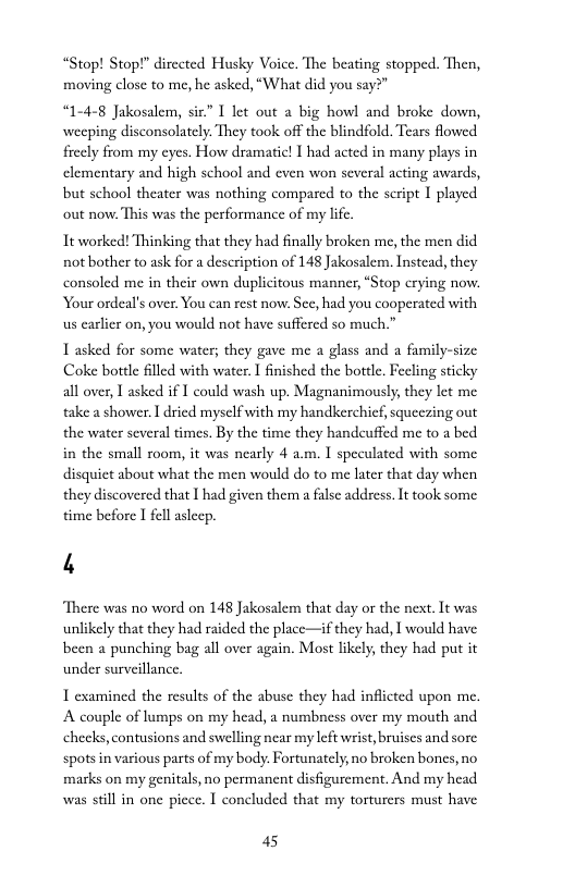 “Stop! Stop!” dirceted Husky Voice. The beating stopped. Then, moving close to me, he asked, “What did you say?”  “1-4-8 Jakosalem, six.” I let out a big howl and broke down, weeping disconsolately. They took off the blindfold. Tears flowed fiecly from my cyes. How dramatic! I had acted in many plays in elementary and high school and even won several acting awards, but school theater was nothing compared to the seript I played out now. This was the performance of my life.  It worked! Thinking that they had finally broken me, the men did not bother to ask for a description of 148 Jakosalem. Instead, they consoled me in their own duplicitous manner, “Stop crying now. Your ordeal’s over. You can rest now: See, had you cooperated with us earlier on, you would not have suffered so much.”  T asked for some water; they gave me a glass and a family-size Coke bottle filled with water. T finished the bottl. Feling sticky all over, 1 asked i I could wash up. Magnanimously, they let me take a shower. ] dricd myselfwith my handkerchicf, squeczing out the water several times. By the time they handcuffed me to a bed in the small room, it was nearly 4 a.m. I speculated with some disquiet about what the men would do to me later that day when they discovered that I had given them a false address. It ook some time before I fell asleep.  4  “There was no word on 148 Jakosalem that day or the next. It was unlikely that they had raided the place—if they had, I would have been a punching bag all over again. Most likely, they had put it under surveillance  T examined the results of the abuse they had inflicted upon me. A couple of lumps on my head, a numbness over my mouth and checks, contusions and swelling near my left wrist, bruiscs and sore spots in various parts of my body. Fortunately, no broken bones, no. marks on my genitals, no permanent disfigurement. And my head was stil in one picce. I concluded that my torturers must have  45 